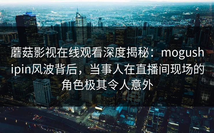 蘑菇影视在线观看深度揭秘：mogushipin风波背后，当事人在直播间现场的角色极其令人意外