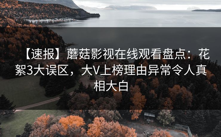 【速报】蘑菇影视在线观看盘点：花絮3大误区，大V上榜理由异常令人真相大白