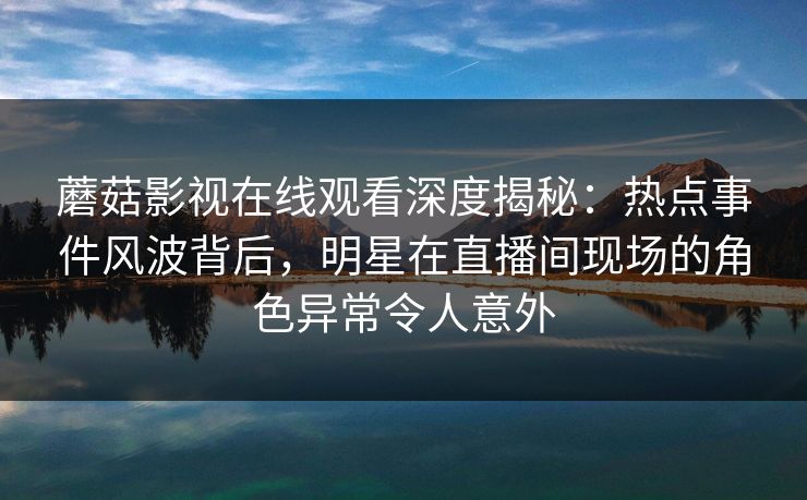 蘑菇影视在线观看深度揭秘：热点事件风波背后，明星在直播间现场的角色异常令人意外
