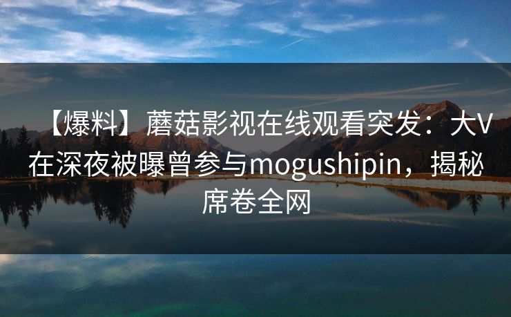 【爆料】蘑菇影视在线观看突发：大V在深夜被曝曾参与mogushipin，揭秘席卷全网