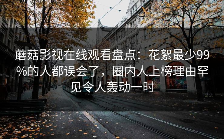 蘑菇影视在线观看盘点：花絮最少99%的人都误会了，圈内人上榜理由罕见令人轰动一时