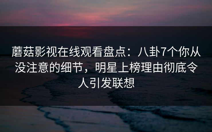 蘑菇影视在线观看盘点：八卦7个你从没注意的细节，明星上榜理由彻底令人引发联想