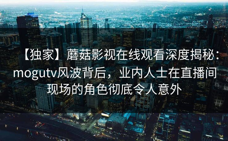 【独家】蘑菇影视在线观看深度揭秘：mogutv风波背后，业内人士在直播间现场的角色彻底令人意外