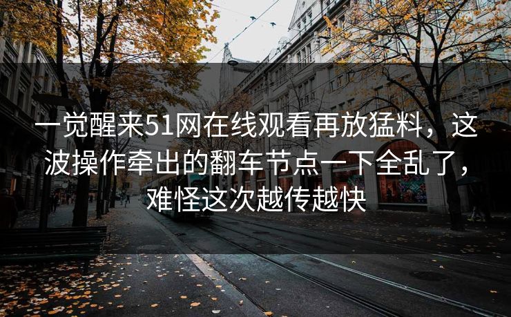一觉醒来51网在线观看再放猛料，这波操作牵出的翻车节点一下全乱了，难怪这次越传越快