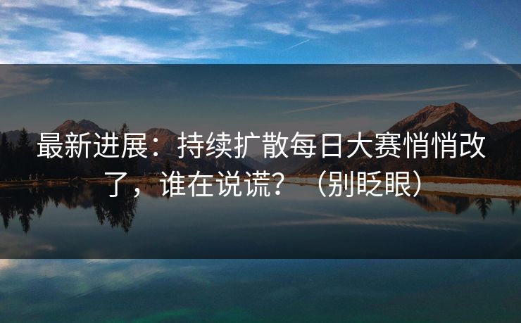最新进展:持续扩散每日大赛悄悄改了,谁在说谎?(别眨眼) 最新进展:持续扩散每日大赛悄悄改了,谁在说谎?(别眨眼)