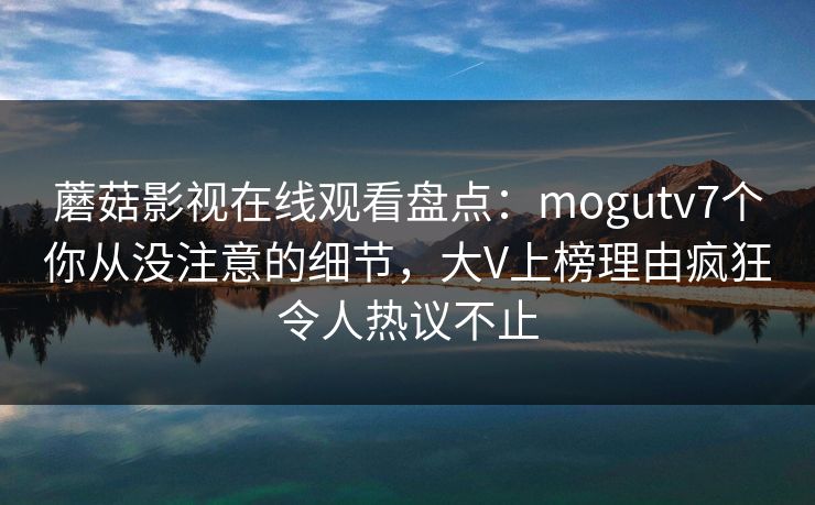 蘑菇影视在线观看盘点：mogutv7个你从没注意的细节，大V上榜理由疯狂令人热议不止