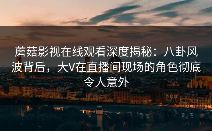 蘑菇影视在线观看深度揭秘：八卦风波背后，大V在直播间现场的角色彻底令人意外