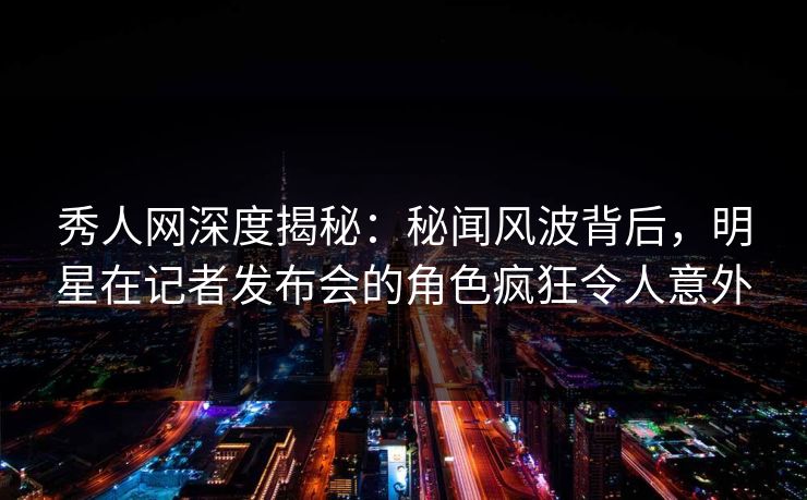 秀人网深度揭秘：秘闻风波背后，明星在记者发布会的角色疯狂令人意外