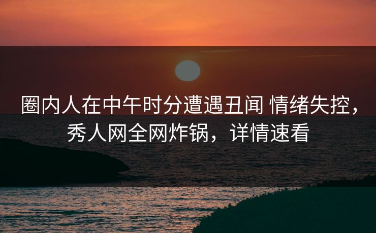 圈内人在中午时分遭遇丑闻 情绪失控，秀人网全网炸锅，详情速看