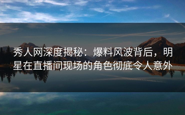 秀人网深度揭秘：爆料风波背后，明星在直播间现场的角色彻底令人意外