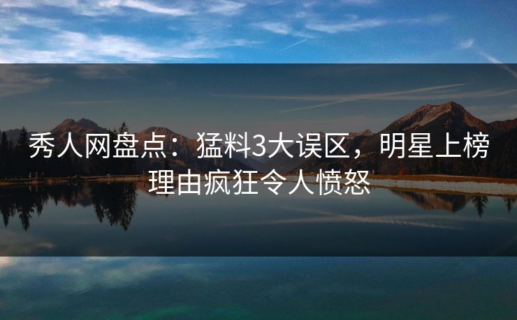 秀人网盘点：猛料3大误区，明星上榜理由疯狂令人愤怒