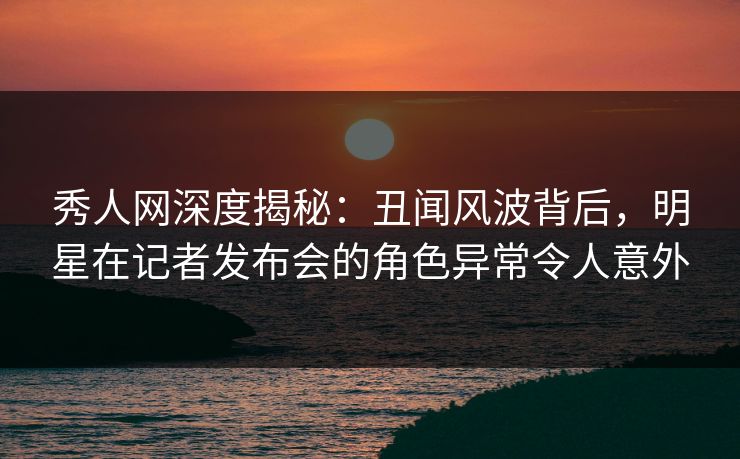 秀人网深度揭秘：丑闻风波背后，明星在记者发布会的角色异常令人意外