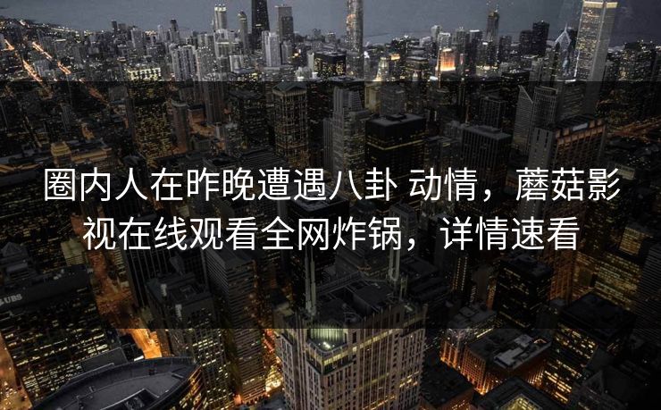 圈内人在昨晚遭遇八卦 动情，蘑菇影视在线观看全网炸锅，详情速看