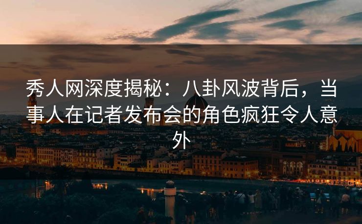 秀人网深度揭秘：八卦风波背后，当事人在记者发布会的角色疯狂令人意外