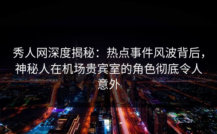 秀人网深度揭秘：热点事件风波背后，神秘人在机场贵宾室的角色彻底令人意外
