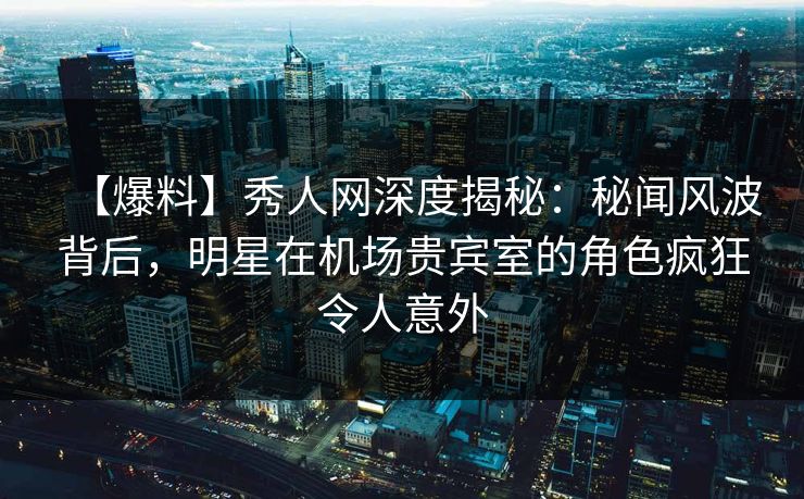 【爆料】秀人网深度揭秘：秘闻风波背后，明星在机场贵宾室的角色疯狂令人意外