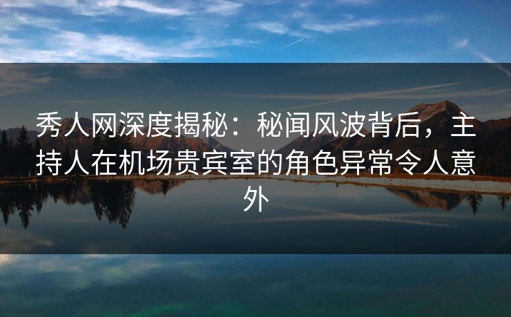 秀人网深度揭秘：秘闻风波背后，主持人在机场贵宾室的角色异常令人意外