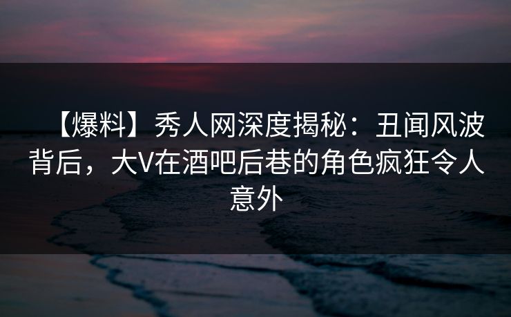 【爆料】秀人网深度揭秘：丑闻风波背后，大V在酒吧后巷的角色疯狂令人意外