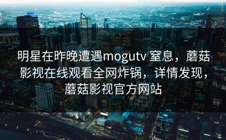 明星在昨晚遭遇mogutv 窒息，蘑菇影视在线观看全网炸锅，详情发现，蘑菇影视官方网站