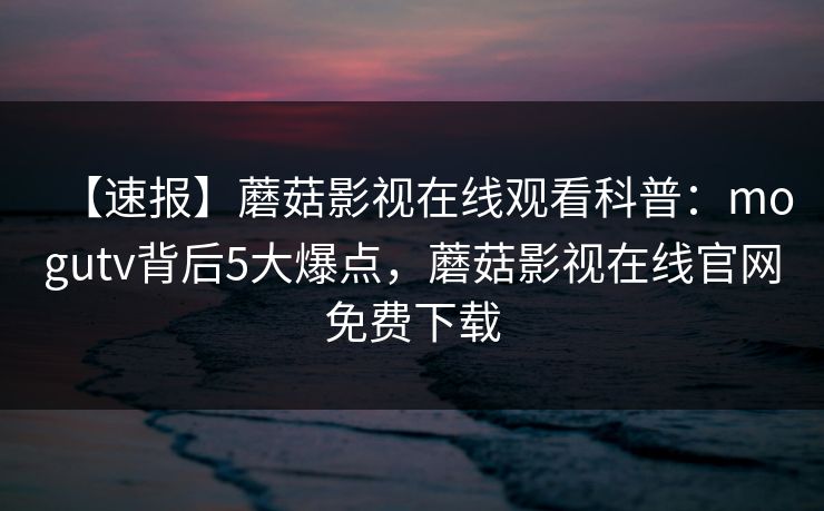 【速报】蘑菇影视在线观看科普：mogutv背后5大爆点，蘑菇影视在线官网免费下载