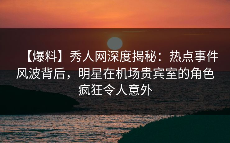 【爆料】秀人网深度揭秘：热点事件风波背后，明星在机场贵宾室的角色疯狂令人意外