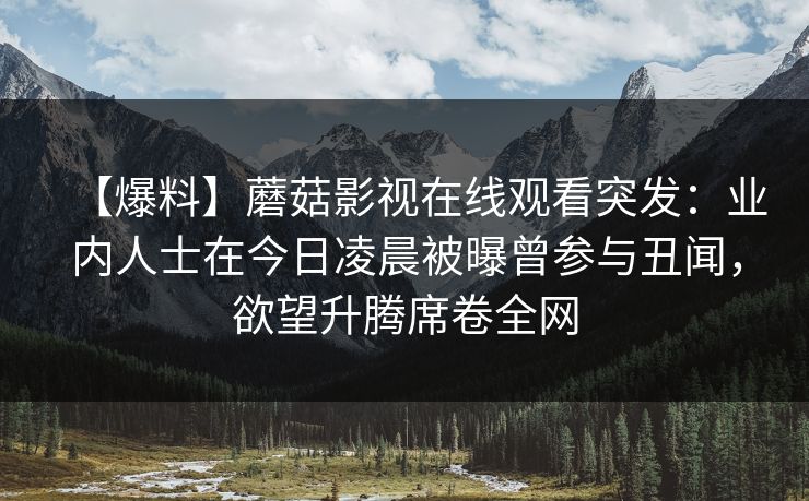 【爆料】蘑菇影视在线观看突发：业内人士在今日凌晨被曝曾参与丑闻，欲望升腾席卷全网