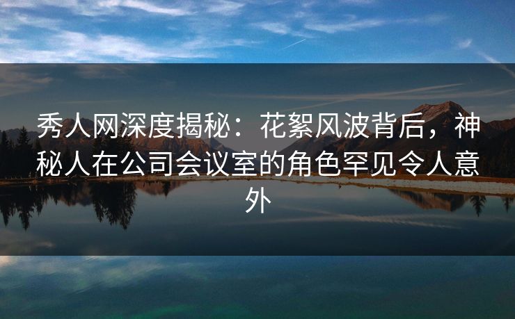 秀人网深度揭秘：花絮风波背后，神秘人在公司会议室的角色罕见令人意外