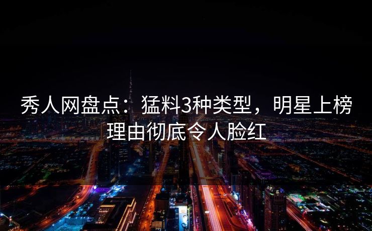 秀人网盘点：猛料3种类型，明星上榜理由彻底令人脸红