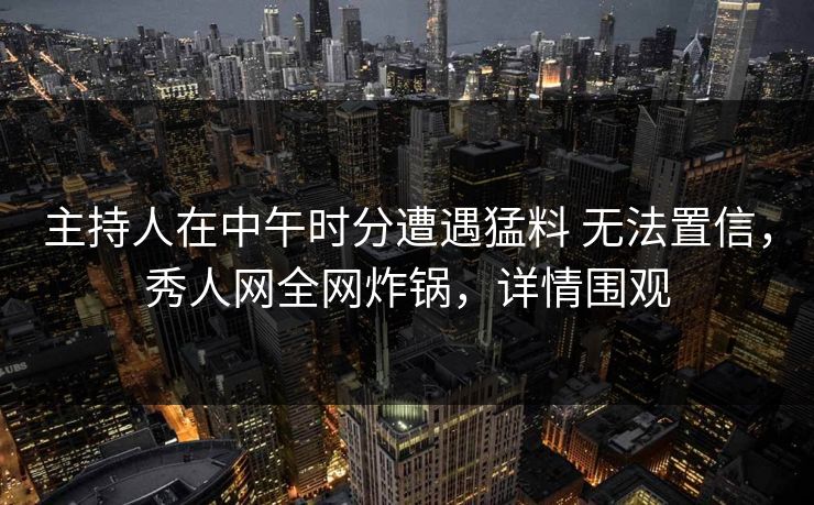 主持人在中午时分遭遇猛料 无法置信，秀人网全网炸锅，详情围观