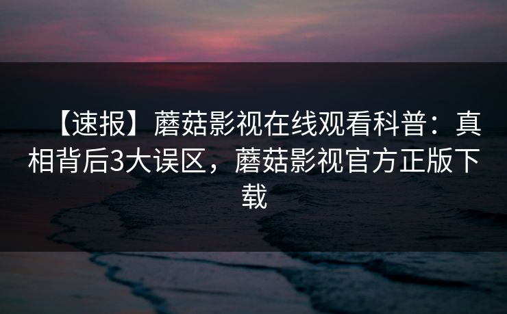 【速报】蘑菇影视在线观看科普：真相背后3大误区，蘑菇影视官方正版下载
