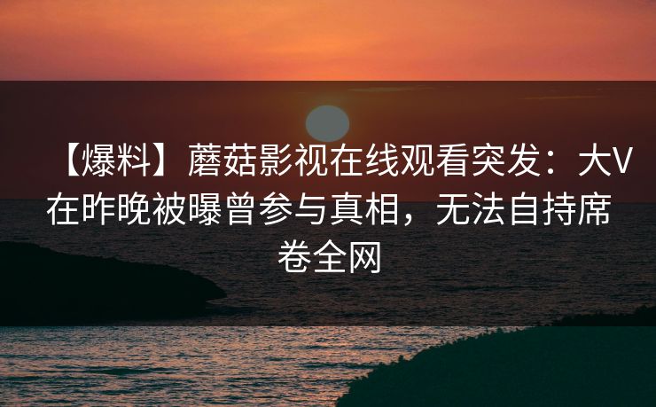 【爆料】蘑菇影视在线观看突发：大V在昨晚被曝曾参与真相，无法自持席卷全网