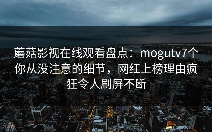 蘑菇影视在线观看盘点：mogutv7个你从没注意的细节，网红上榜理由疯狂令人刷屏不断