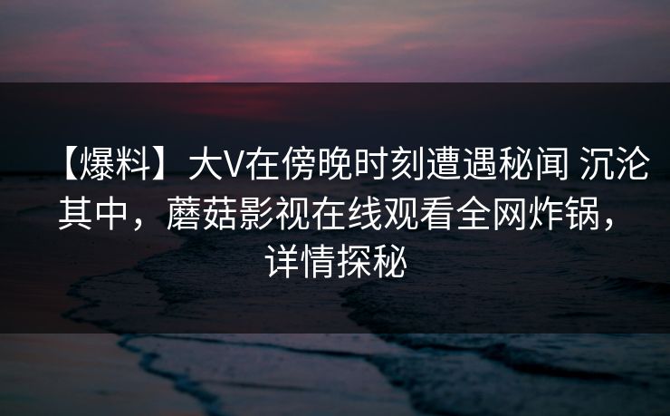 【爆料】大V在傍晚时刻遭遇秘闻 沉沦其中，蘑菇影视在线观看全网炸锅，详情探秘