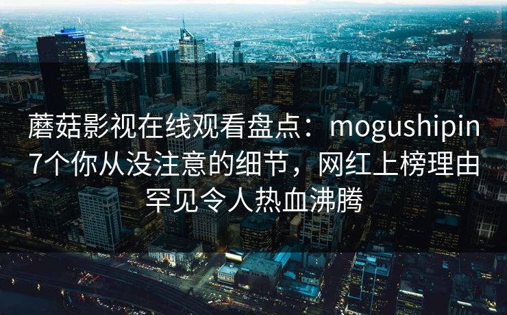 蘑菇影视在线观看盘点：mogushipin7个你从没注意的细节，网红上榜理由罕见令人热血沸腾
