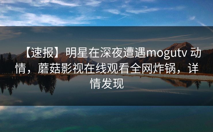 【速报】明星在深夜遭遇mogutv 动情，蘑菇影视在线观看全网炸锅，详情发现