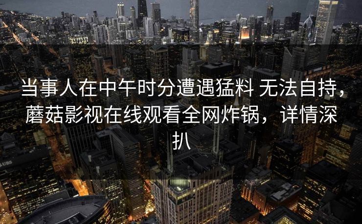 当事人在中午时分遭遇猛料 无法自持，蘑菇影视在线观看全网炸锅，详情深扒