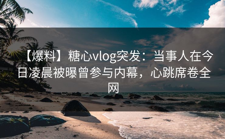 【爆料】糖心vlog突发：当事人在今日凌晨被曝曾参与内幕，心跳席卷全网