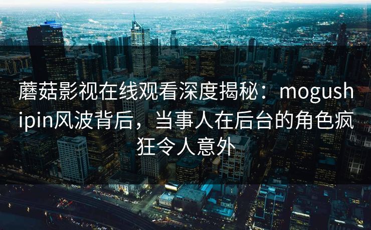 蘑菇影视在线观看深度揭秘：mogushipin风波背后，当事人在后台的角色疯狂令人意外