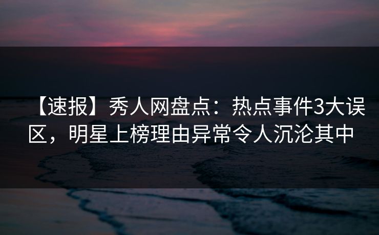 【速报】秀人网盘点：热点事件3大误区，明星上榜理由异常令人沉沦其中
