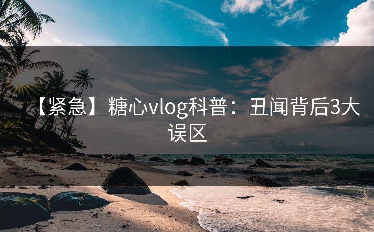 【紧急】糖心vlog科普：丑闻背后3大误区