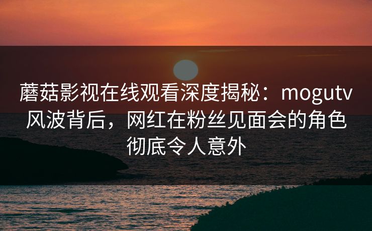 蘑菇影视在线观看深度揭秘：mogutv风波背后，网红在粉丝见面会的角色彻底令人意外