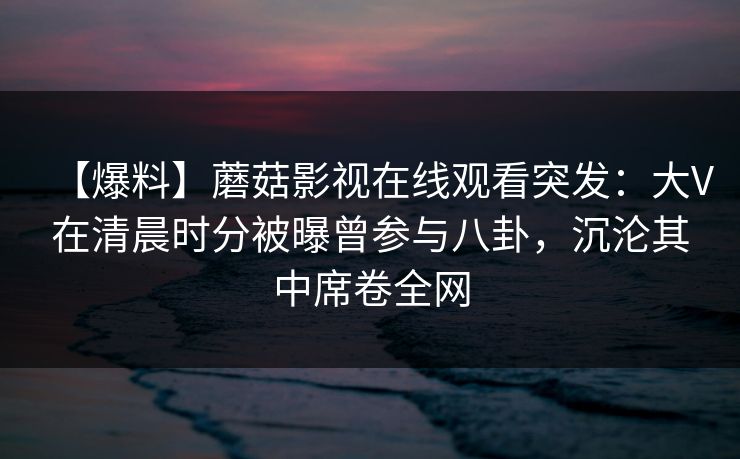 【爆料】蘑菇影视在线观看突发：大V在清晨时分被曝曾参与八卦，沉沦其中席卷全网