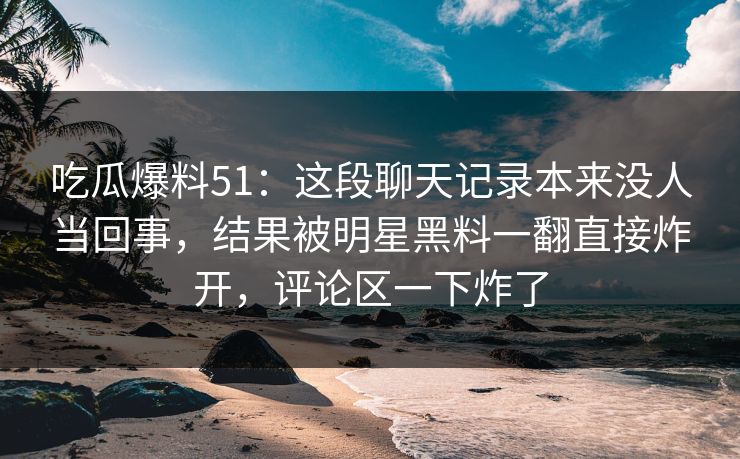 吃瓜爆料51：这段聊天记录本来没人当回事，结果被明星黑料一翻直接炸开，评论区一下炸了