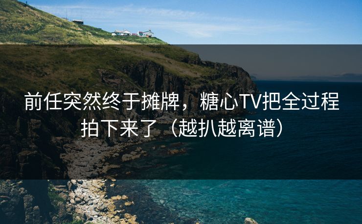 前任突然终于摊牌，糖心TV把全过程拍下来了（越扒越离谱）