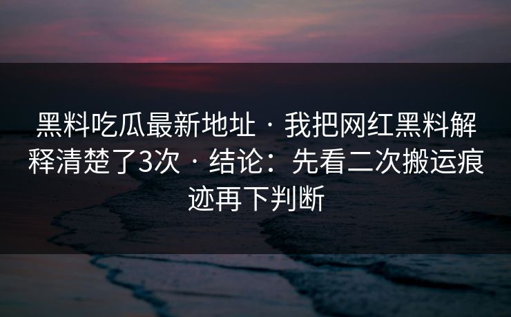 黑料吃瓜最新地址 · 我把网红黑料解释清楚了3次 · 结论：先看二次搬运痕迹再下判断