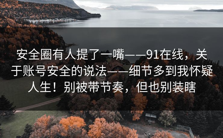 安全圈有人提了一嘴——91在线,关于账号安全的说法——细节多到我怀疑人生!别被带节奏,但也别装瞎 安全圈有人提了一嘴——91在线,关于账号安全的说法——细节多到我怀疑人生!别被带节奏,但也别装瞎