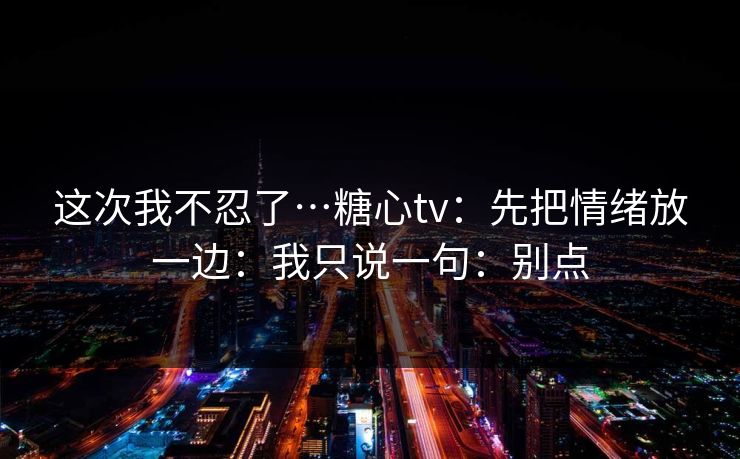 这次我不忍了…糖心tv：先把情绪放一边：我只说一句：别点