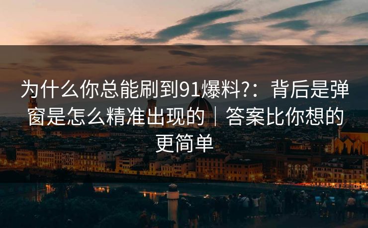 为什么你总能刷到91爆料?：背后是弹窗是怎么精准出现的｜答案比你想的更简单