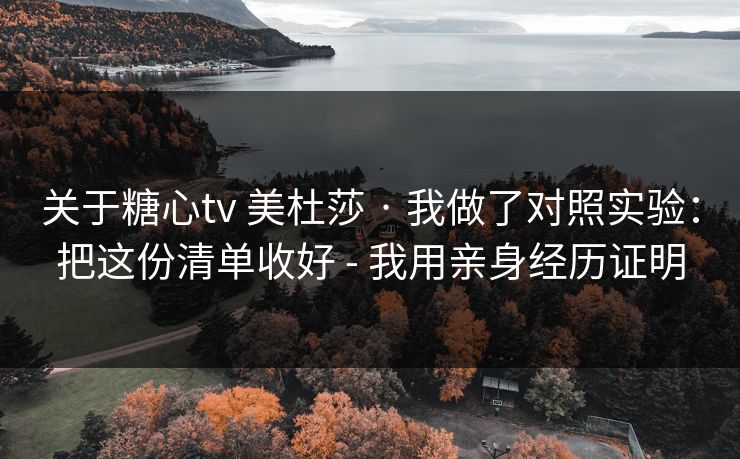 关于糖心tv 美杜莎 · 我做了对照实验：把这份清单收好 - 我用亲身经历证明