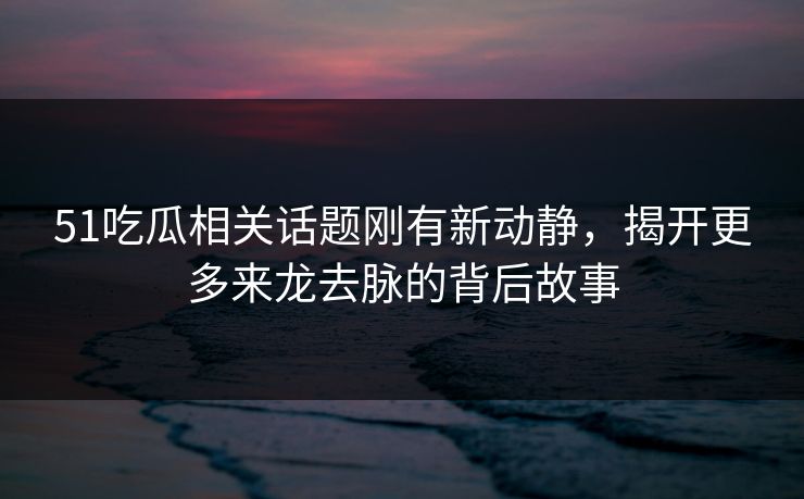 51吃瓜相关话题刚有新动静，揭开更多来龙去脉的背后故事